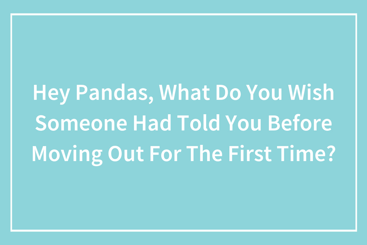 Hey Pandas, What Do You Wish Someone Had Told You Before Moving Out For The First Time?